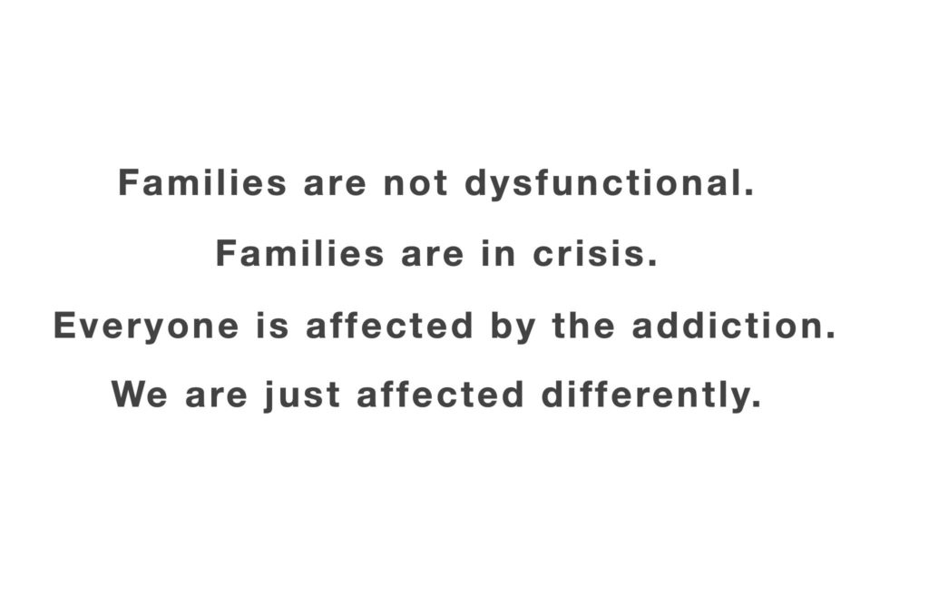 Families are not dysfunctional. Families are in crisis. Every one is affected by the addiction. We are just affected differently.